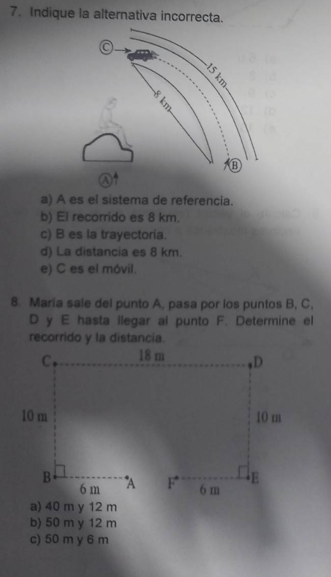 Indique la alternativa incorrecta.
a) A es el sistema de referencia.
b) El recorrido es 8 km.
c) B es la trayectoria.
d) La distancia es 8 km.
e) C es el móvil.
8. Maria sale del punto A, pasa por ios puntos B, C,
D y E hasta llegar al punto F. Determine el
recorrido y la distancia.
a) 40 m y 12 m
b) 50 m y 12 m
c) 50 m y 6 m