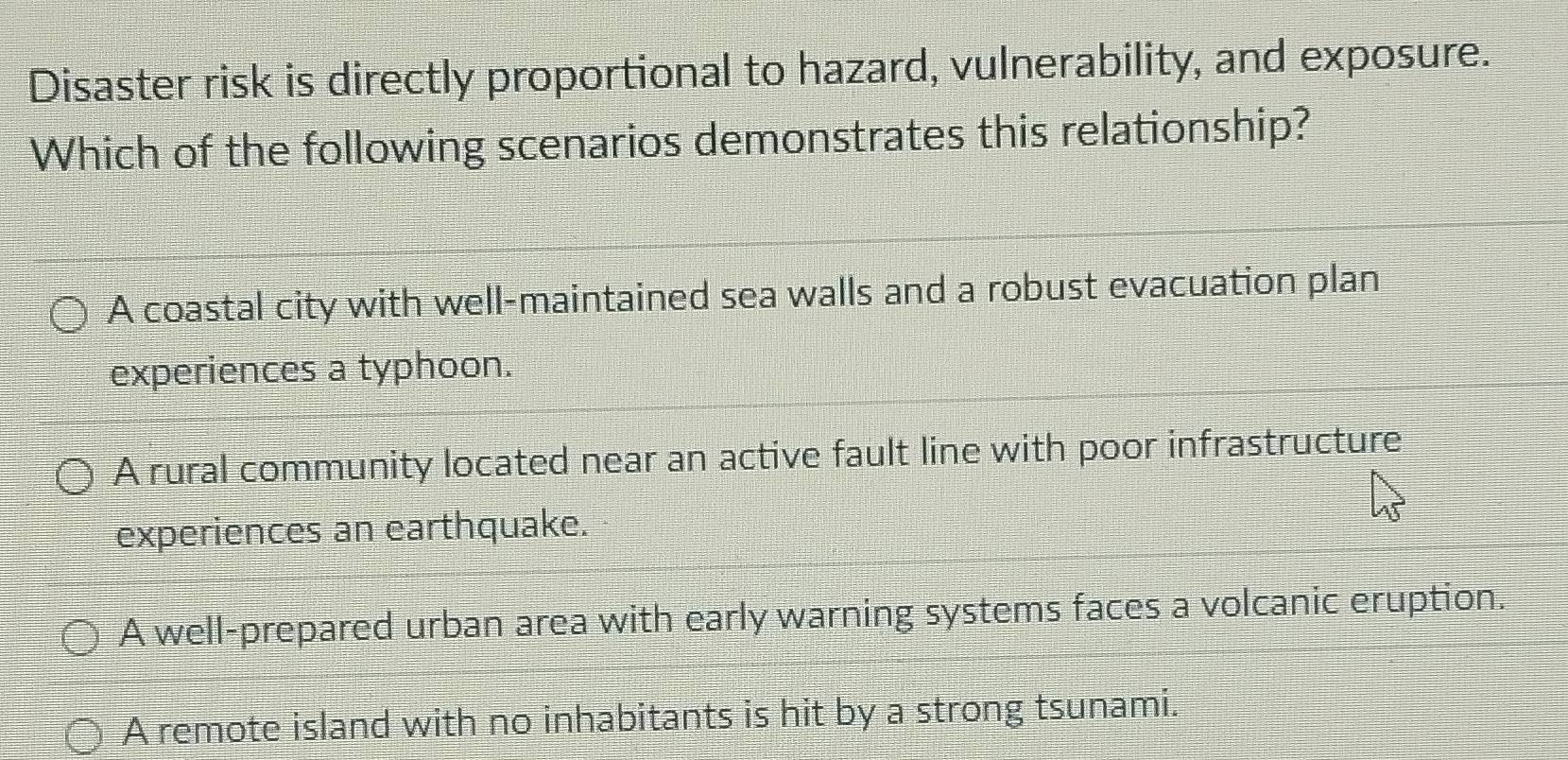 Disaster risk is directly proportional to hazard, vulnerability, and exposure.
Which of the following scenarios demonstrates this relationship?
A coastal city with well-maintained sea walls and a robust evacuation plan
experiences a typhoon.
A rural community located near an active fault line with poor infrastructure
experiences an earthquake.
A well-prepared urban area with early warning systems faces a volcanic eruption.
A remote island with no inhabitants is hit by a strong tsunami.