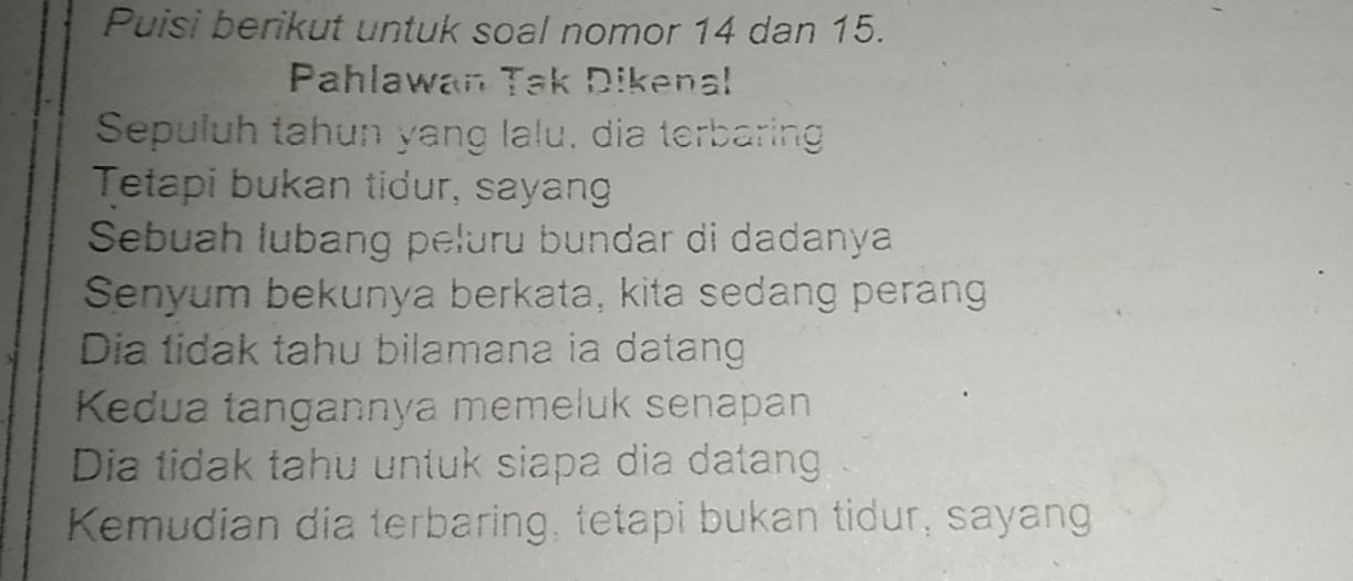 Puisi berikut untuk soal nomor 14 dan 15.
Pahlawan Tak Dikenal
Sepuluh tahun yang lalu, dia terbaring
Tetapi bukan tidur, sayan
Sebuah lubang peluru bundar di dadanya
Senyum bekunya berkata, kita sedang perang
Dia tidak tahu bilamana ia datang
Kedua tangannya memeluk senapan
Dia tidak tahu untuk siapa dia datang
Kemudian dia terbaring, tetapi bukan tidur, sayang