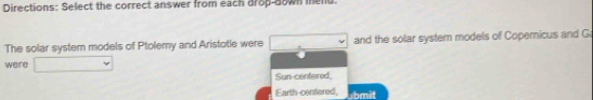 Directions: Select the correct answer from each drop-down mend.
The solar system models of Ptolemy and Aristotle were and the solar system models of Copernicus and G
were
Sun-centered,
Earth-centered, x+11