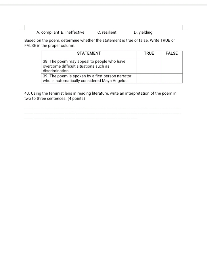 A. compliant B. ineffective C. resilient D. yielding
Based on the poem, determine whether the statement is true or false. Write TRUE or
FALSE in the proper column.
40. Using the feminist lens in reading literature, write an interpretation of the poem in
two to three sentences. (4 points)
_
_
_