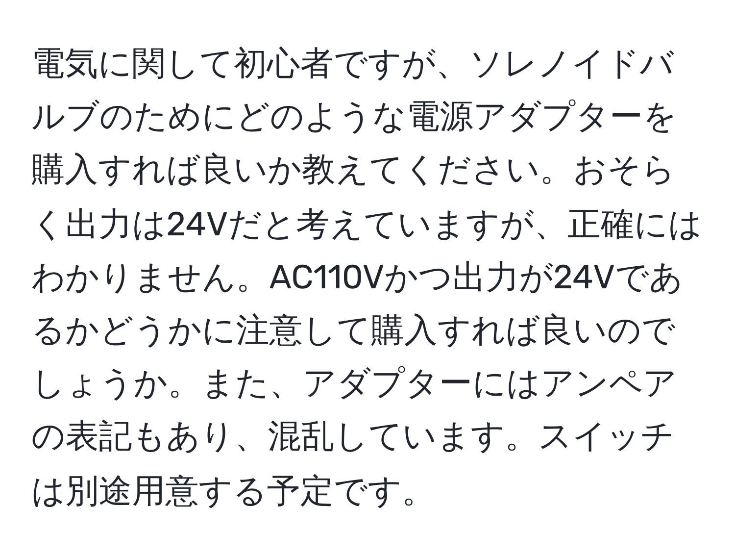 電気に関して初心者ですが、ソレノイドバルブのためにどのような電源アダプターを購入すれば良いか教えてください。おそらく出力は24Vだと考えていますが、正確にはわかりません。AC110Vかつ出力が24Vであるかどうかに注意して購入すれば良いのでしょうか。また、アダプターにはアンペアの表記もあり、混乱しています。スイッチは別途用意する予定です。