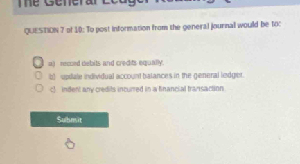 Te Generar Ecuger R e 
QUESTION 7 of 10: To post information from the general journal would be to: 
a) record debits and credits equally. 
b) update individual account balances in the general ledger. 
c) indent any credits incurred in a financial transaction. 
Submit