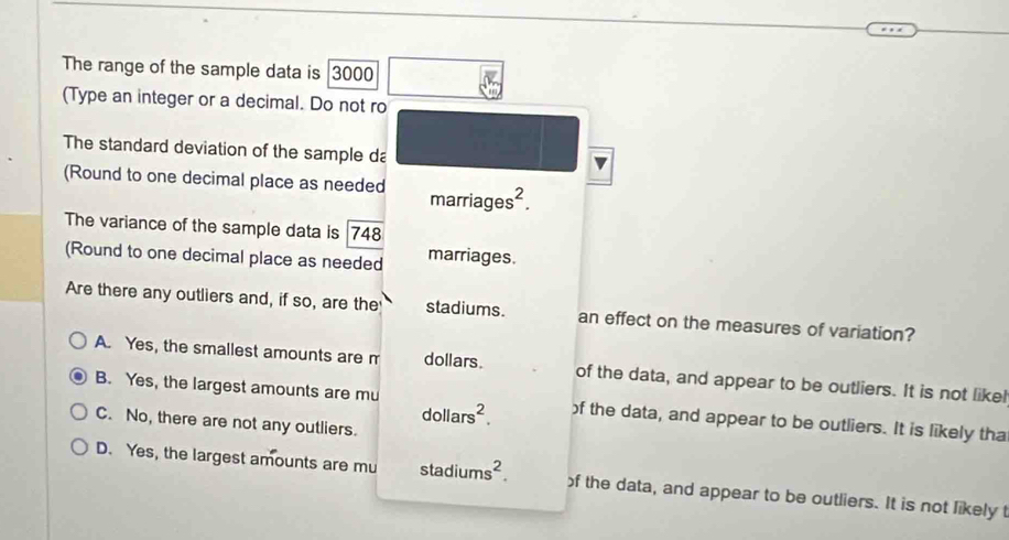 The range of the sample data is 3000
(Type an integer or a decimal. Do not ro
The standard deviation of the sample da
(Round to one decimal place as needed marriages^2. 
The variance of the sample data is 748
(Round to one decimal place as needed marriages.
Are there any outliers and, if so, are the stadiums. an effect on the measures of variation?
A. Yes, the smallest amounts are m dollars. of the data, and appear to be outliers. It is not likel
B. Yes, the largest amounts are mu of the data, and appear to be outliers. It is likely tha
dollars^2.
C. No, there are not any outliers.
D. Yes, the largest amounts are mu stadiums^2. of the data, and appear to be outliers. It is not likely t