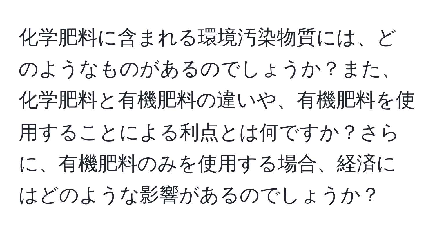 化学肥料に含まれる環境汚染物質には、どのようなものがあるのでしょうか？また、化学肥料と有機肥料の違いや、有機肥料を使用することによる利点とは何ですか？さらに、有機肥料のみを使用する場合、経済にはどのような影響があるのでしょうか？