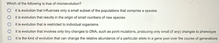 Which of the following is true of microevolution?
it is evolution that influences only a small subset of the populations that comprise a species
it is evolution that results in the origin of small numbers of new species
it is evolution that is restricted to individual organisms
it is evolution that involves only tiny changes to DNA, such as point mutations, producing only small (if any) changes to phenotype
it is the kind of evolution that can change the relative abundance of a particular allele in a gene pool over the course of generations