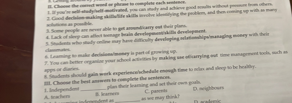 Choose the correct word or phrase to complete each sentence.
1. If you're self-study/self-motivated, you can study and achieve good results without pressure from others.
2. Good decision-making skills/life skills involve identifying the problem, and then coming up with as many
solutions as possible.
3. Some people are never able to get around/carry out their plans.
4. Lack of sleep can affect teenage brain development/skills development.
5. Students who study online may have difficulty developing relationships/managing money with their
classmates.
6. Learning to make decisions/money is part of growing up.
7. You can better organize your school activities by making use of/carrying out time management tools, such as
apps or diaries.
8. Students should gain work experience/schedule enough time to relax and sleep to be healthy.
III Choose the best answers to complete the sentences.
1. Independent plan their learning and set their own goals.
A. teachers _B. learners C. parents D. neighbours
ng ündenendent as _as we may think?
D academic