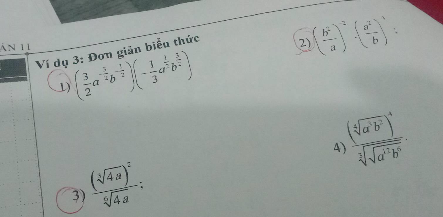 án 11 
Ví dụ 3: Đơn giản biểu thức 
2) ( b^2/a )^-2· ( a^2/b )^-3; 
1) ( 3/2 a^(-frac 3)2b^(-frac 1)2)(- 1/3 a^(frac 1)2b^(frac 3)2)
frac (sqrt[4](a^3b^2))^4sqrt[3](sqrt a^(12)b^6). 
4) 
3) frac (sqrt[3](4a))^2sqrt[6](4a);