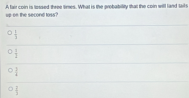 A fair coin is tossed three times. What is the probability that the coin will land tails
up on the second toss?
 1/3 
 1/2 
 3/4 
 2/3 