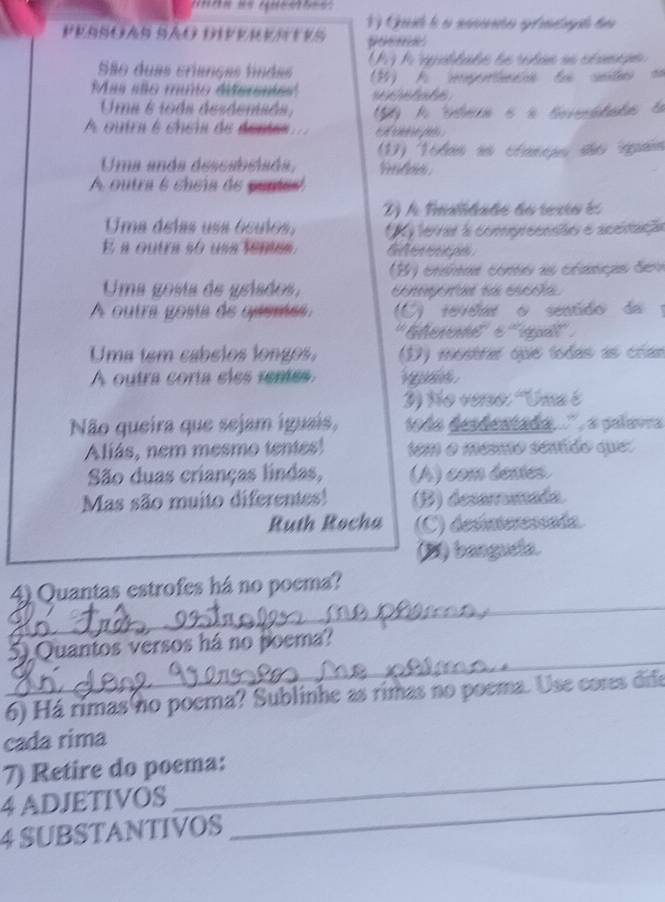 posme
São duas crianças findas U A rpaltabe de rotas nn cé amge 
Mas são muto dersnte'' A pernn de sete =
e t ote
Uma 6 toda desdemada, A Stere é à Seviddas d
A outra é chém de dente ps 
(1) Todas as clancas são quais
Uma anda descabélada, ln 
A outra 6 cheía de pures
D) A Fralidade do texto es
Uma delas usa óculos, K terrer a compreenste e acénação
E a outra so usa tentis.
B ) cnsmas como as cranças dem
Uma gosta de griados, Cotegoraada escoia
A outra gosta de quema C) revei o sentdo de 
''Gevent''' ''' épa'' :
Uma tem cabelos longos. (D) mostrar que lodas as crían
A outra coría eles remes g 
3) No verso: 'Uma é
Não queira que sejam iguais, tda desdentada, '' , a palavra 
Aliás, nem mesmo tentes! 1em o mésno sentido que:
São duas crianças lindas, (A) com éemes
Mas são muito diferentes! (B) desamumada
Ruth Rocha (C) desínteressada.
(B) bangueia.
_
4) Quantas estrofes há no poema?
_
5) Quantos versos há no poema?
6) Há rimas no poema? Sublinhe as rimas no poema. Use cores dife
cada rima
7) Retire do poema:
4 ADJETIVOS_
4 SUBSTANTIVOS