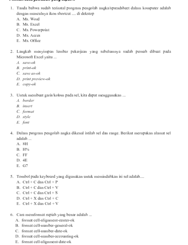 Tanda bahwa sudah terinstal program pengolah angka/spreadsheet dalam komputer adalah
dengan munculnya ikon shortcut .... di dekstop
A. Ms. Word
B. Ms. Excel
C. Ms. Powerpoint
D. Ms. Acces
E. Ms. Office
2. Langkah menyimpan lembar pekerjaan yang sebelumnya sudah pernah dibuat pada
Microsoft Excel yaitu ...
A. save-ok
B. print-ok
C. save as-ok
D. print preview-ok
E. copy-ok
3. Untuk membuat garis/kolom pada sel, kita dapat menggunakan ...
A. border
B. insert
C. format
D. style
E. font
4. Dalam program pengolah angka dikenal istilah sel dan range. Berikut merupakan alamat sel
adalah ...
A. 8H
B. H%
C. FF
D. 4E
E. G7
5. Tombol pada keyboard yang digunakan untuk memindahkan isi sel adalah....
A. Ctrl+CdanCtrl+P
B. Ctrl+CdanCtrl+V
C. Ctrl+CdanCtrl+S
D. Ctrl+XdanCtrl+C
E. Ctrl+XdanCtrl+V
6. Cara memformat rupiah yang benar adalah ...
A. format cell-alignment-center-ok
B. format cell-number-general-ok
C. format cell-number-date-ok
D. format cell-number-accounting-ok
E. format cell-alignment-date-ok