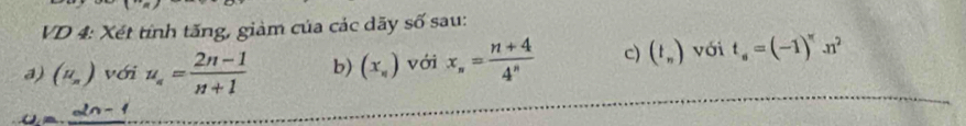 VD 4: Xét tính tăng, giàm của các dãy số sau: 
a) (mu _n) với u_n= (2n-1)/n+1  b) (x_n) với x_n= (n+4)/4^n  c) (t_n) với t_s=(-1)^π .n^2