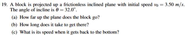 A block is projected up a frictionless inclined plane with initial speed v_0=3.50m/s. 
The angle of incline is θ =32.0°. 
(a) How far up the plane does the block go? 
(b) How long does it take to get there? 
(c) What is its speed when it gets back to the bottom?