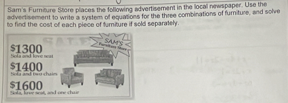 Sam's Furniture Store places the following advertisement in the local newspaper. Use the 
advertisement to write a system of equations for the three combinations of furniture, and solve 
to find the cost of each piece of furniture if sold separately.