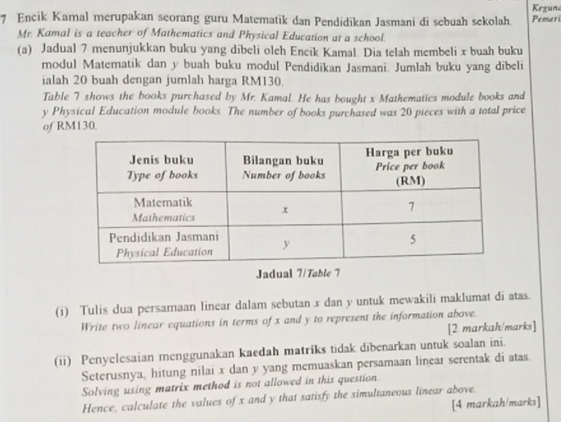 Keguna 
7 Encik Kamal merupakan seorang guru Matematik dan Pendidikan Jasmani di sebuah sekolah Pemeri 
Mr. Kamal is a teacher of Mathematics and Physical Education at a school. 
(a) Jadual 7 menunjukkan buku yang dibeli olch Encik Kamal. Dia telah membeli x buah buku 
modul Matematik dan y buah buku modul Pendidikan Jasmani. Jumlah buku yang dibeli 
ialah 20 buah dengan jumlah harga RM130. 
Table 7 shows the books purchased by Mr. Kamal. He has bought x Mathematics module books and
y Physical Education module books. The number of books purchased was 20 pieces with a total price 
of RM130. 
Jadual 7/Table 7 
(i) Tulis dua persamaan linear dalam sebutan x dan y untuk mewakili maklumat di atas. 
Write two linear equations in terms of x and y to represent the information above. 
[2 markah/marks] 
(ii) Penyelesaian menggunakan kaedah matriks tidak dibenarkan untuk soalan ini. 
Seterusnya, hitung nilai x dan y yang memuaskan persamaan linear serentak di atas. 
Solving using matrix method is not allowed in this question 
Hence, calculate the values of x and y that satisfy the simultaneous linear above. 
[4 markah/marks]