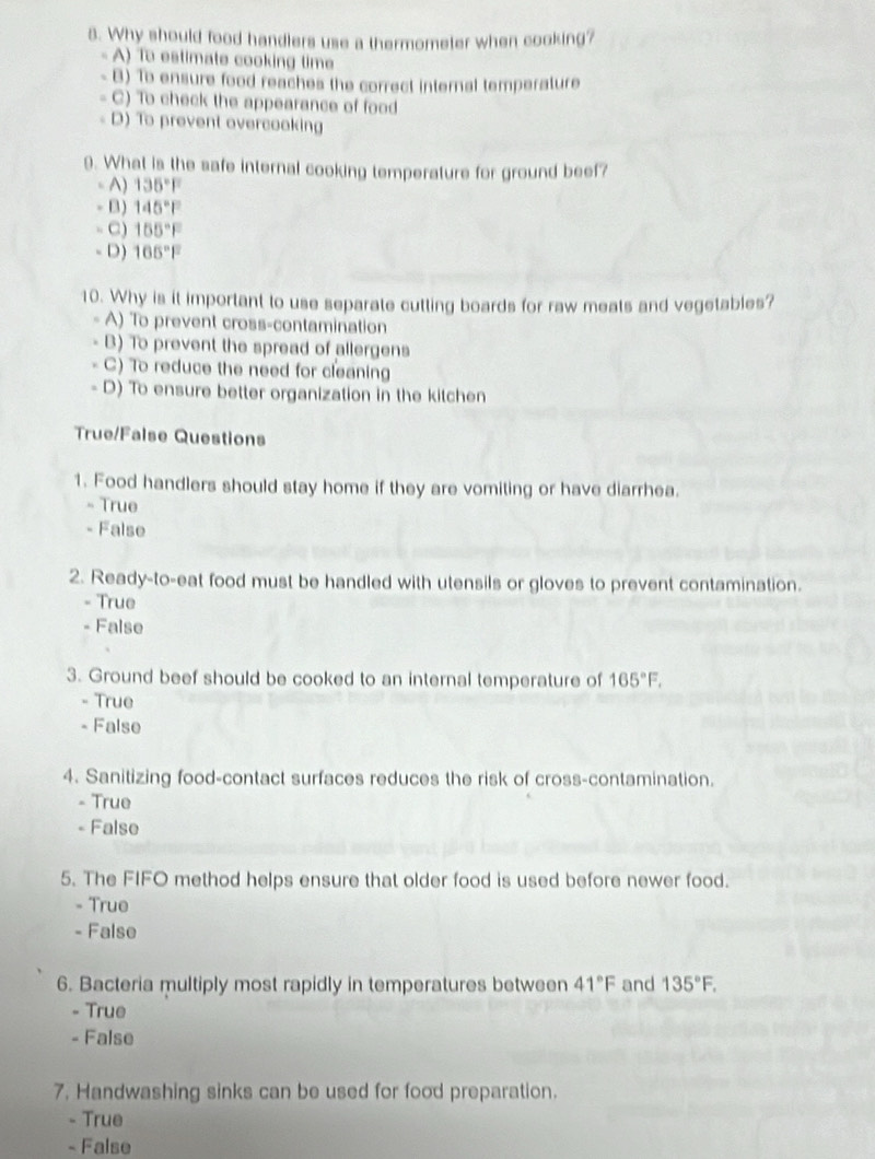 Why should food handlers use a thermometer when cooking?
A) To estimate cooking time
B) To ensure food reaches the correct internal temperature
C) To check the appearance of food
D) To prevent overcooking
9. What is the safe internal cooking temperature for ground beef?
A) 135°F
B) 145°F
C) 155°F
- D) 105°F
10. Why is it important to use separate cutting boards for raw meats and vegetables?
A) To prevent cross-contamination
B) To prevent the spread of allergens
C) To reduce the need for cleaning
D) To ensure better organization in the kitchen
True/False Questions
1. Food handlers should stay home if they are vomiting or have diarrhea.
- True
- False
2. Ready-to-eat food must be handled with utensils or gloves to prevent contamination.
- True
- False
3. Ground beef should be cooked to an internal temperature of 165°F.
- True
- False
4. Sanitizing food-contact surfaces reduces the risk of cross-contamination.
- True
- False
5. The FIFO method helps ensure that older food is used before newer food.
- True
- False
6. Bacteria multiply most rapidly in temperatures between 41°F and 135°F. 
- True
- False
7. Handwashing sinks can be used for food preparation.
- True
- False
