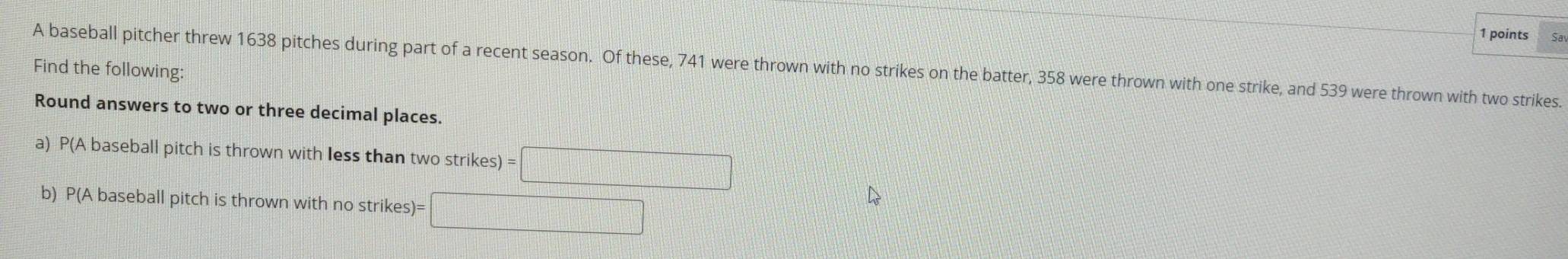 Find the following: A baseball pitcher threw 1638 pitches during part of a recent season. Of these, 741 were thrown with no strikes on the batter, 358 were thrown with one strike, and 539 were thrown with two strikes. 
Round answers to two or three decimal places. 
a) P(A baseball pitch is thrown with less than two strikes =□
b) P(A baseball pitch is thrown with no strikes)= □