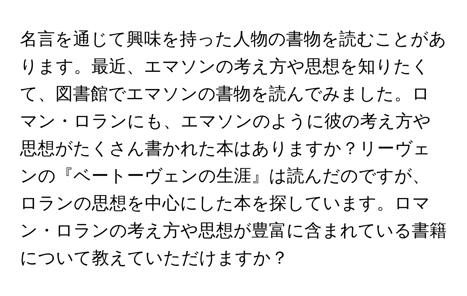 名言を通じて興味を持った人物の書物を読むことがあります。最近、エマソンの考え方や思想を知りたくて、図書館でエマソンの書物を読んでみました。ロマン・ロランにも、エマソンのように彼の考え方や思想がたくさん書かれた本はありますか？リーヴェンの『ベートーヴェンの生涯』は読んだのですが、ロランの思想を中心にした本を探しています。ロマン・ロランの考え方や思想が豊富に含まれている書籍について教えていただけますか？