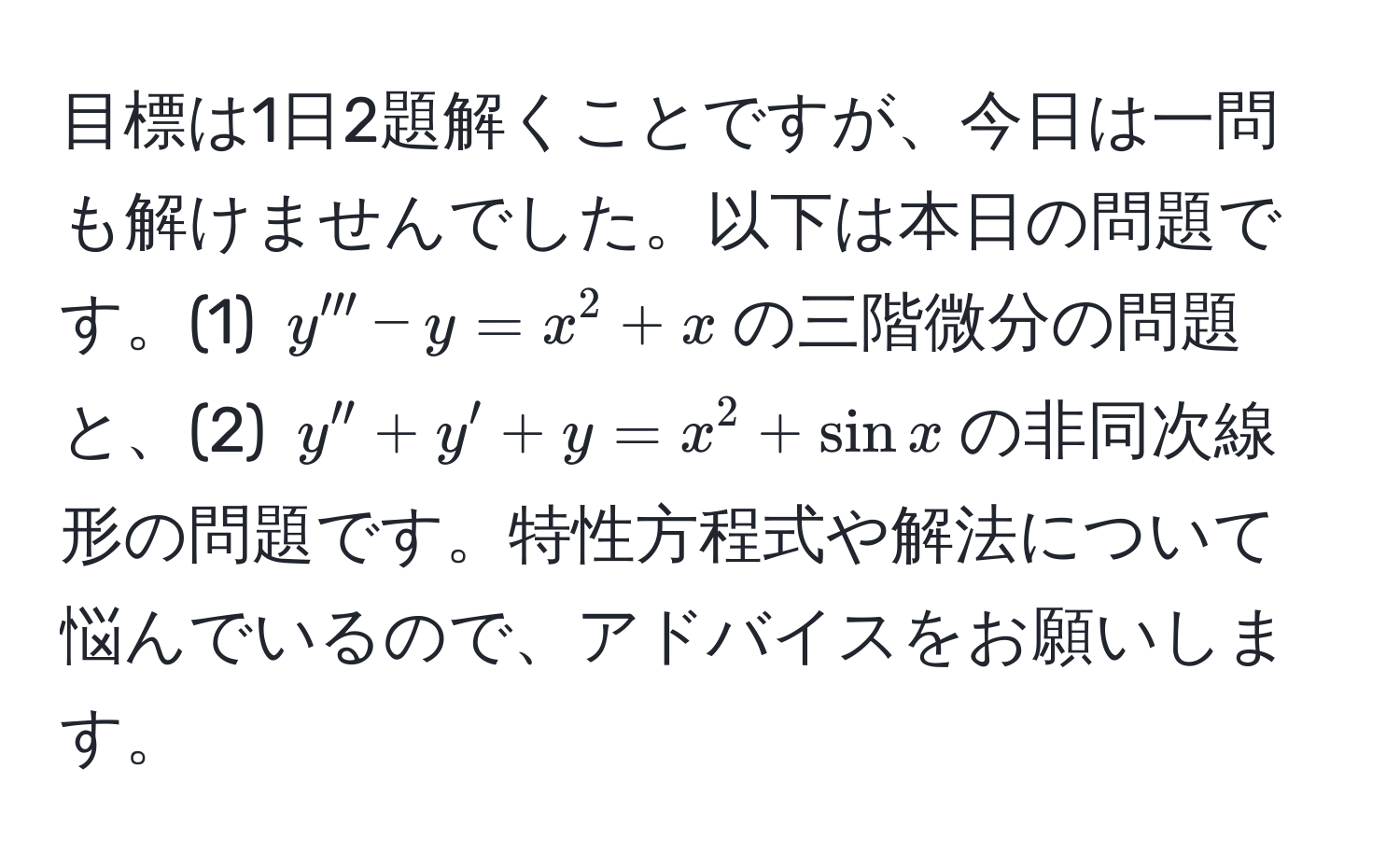 目標は1日2題解くことですが、今日は一問も解けませんでした。以下は本日の問題です。(1) $y''' - y = x^2 + x$の三階微分の問題と、(2) $y'' + y' + y = x^2 + sin x$の非同次線形の問題です。特性方程式や解法について悩んでいるので、アドバイスをお願いします。