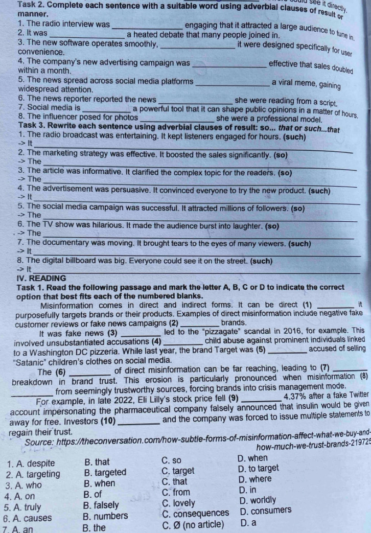 suld see it directly
Task 2. Complete each sentence with a suitable word using adverbial clauses of result or
manner.
1. The radio interview was_
engaging that it attracted a large audience to tune in.
2. It was_ a heated debate that many people joined in.
3. The new software operates smoothly,_
it were designed specifically for user
convenience.
4. The company's new advertising campaign was_
effective that sales doubled
within a month.
5. The news spread across social media platforms_
a viral meme, gaining
widespread attention.
6. The news reporter reported the news_
she were reading from a script.
7. Social media is _a powerful tool that it can shape public opinions in a matter of hours.
8. The influencer posed for photos _she were a professional model.
Task 3. Rewrite each sentence using adverbial clauses of result: so... that or such...that
1. The radio broadcast was entertaining. It kept listeners engaged for hours. (such)
_
-> It
2. The marketing strategy was effective. It boosted the sales significantly. (so)
_
-> The
3. The article was informative. It clarified the complex topic for the readers. (so)
_
-> The
4. The advertisement was persuasive. It convinced everyone to try the new product. (such)
_
-> It
5. The social media campaign was successful. It attracted millions of followers. (so)
_
-> The
6. The TV show was hilarious. It made the audience burst into laughter. (so)
-> The_
7. The documentary was moving. It brought tears to the eyes of many viewers. (such)
_
-> It
8. The digital billboard was big. Everyone could see it on the street. (such)
-> It_
IV. READING
Task 1. Read the following passage and mark the letter A, B, C or D to indicate the correct
option that best fits each of the numbered blanks.
Misinformation comes in direct and indirect forms. It can be direct (1) _it
purposefully targets brands or their products. Examples of direct misinformation include negative fake
customer reviews or fake news campaigns (2) _brands.
It was fake news (3) _led to the "pizzagate" scandal in 2016, for example. This
involved unsubstantiated accusations (4) _child abuse against prominent individuals linked .
to a Washington DC pizzeria. While last year, the brand Target was (5) _accused of selling
“Satanic” children’s clothes on social media.
The (6) _of direct misinformation can be far reaching, leading to (7)_
breakdown in brand trust. This erosion is particularly pronounced when misinformation (8)
from seemingly trustworthy sources, forcing brands into crisis management mode.
_For example, in late 2022, Eli Lilly's stock price fell (9) _4.37% after a fake Twitter
account impersonating the pharmaceutical company falsely announced that insulin would be given
away for free. Investors (10) _and the company was forced to issue multiple statements to
regain their trust.
Source: https://theconversation.com/how-subtle-forms-of-misinformation-affect-what-we-buy-and-
how-much-we-trust-brands-219725
1. A. despite B. that C. so D. when
2. A. targeting B. targeted C. target D. to target
3. A. who B. when C. that D. where
4. A. on B. of C. from D. in
5. A. truly B. falsely C. lovely D. worldly
6. A. causes B. numbers C. consequences D. consumers
7 A an B. the C. Ø (no article) D. a