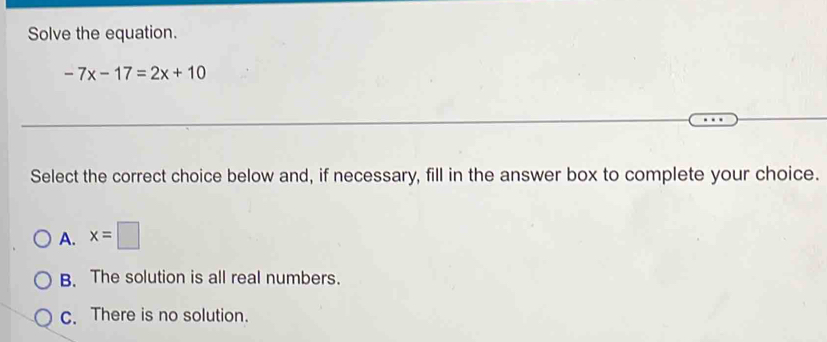 Solve the equation.
-7x-17=2x+10
Select the correct choice below and, if necessary, fill in the answer box to complete your choice.
A. x=□
B. The solution is all real numbers.
c. There is no solution.