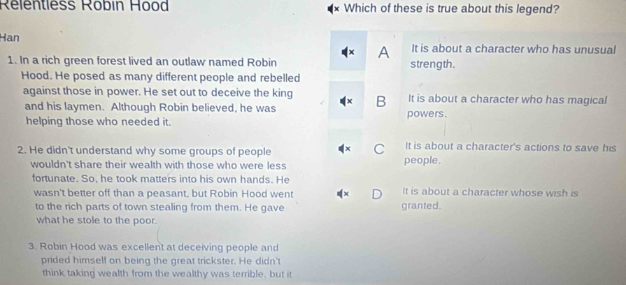 Rélentless Robin Hood Which of these is true about this legend?
Han It is about a character who has unusual
A
1. In a rich green forest lived an outlaw named Robin strength.
Hood. He posed as many different people and rebelled
against those in power. He set out to deceive the king It is about a character who has magical
and his laymen. Although Robin believed, he was
B
helping those who needed it.
powers.
2. He didn't understand why some groups of people
C It is about a character's actions to save his
wouldn't share their wealth with those who were less people.
fortunate. So, he took matters into his own hands. He
wasn't better off than a peasant, but Robin Hood went It is about a character whose wish is
to the rich parts of town stealing from them. He gave granted.
what he stole to the poor.
3. Robin Hood was excellent at deceiving people and
prided himself on being the great trickster. He didn't
think taking wealth from the wealthy was terrible, but it