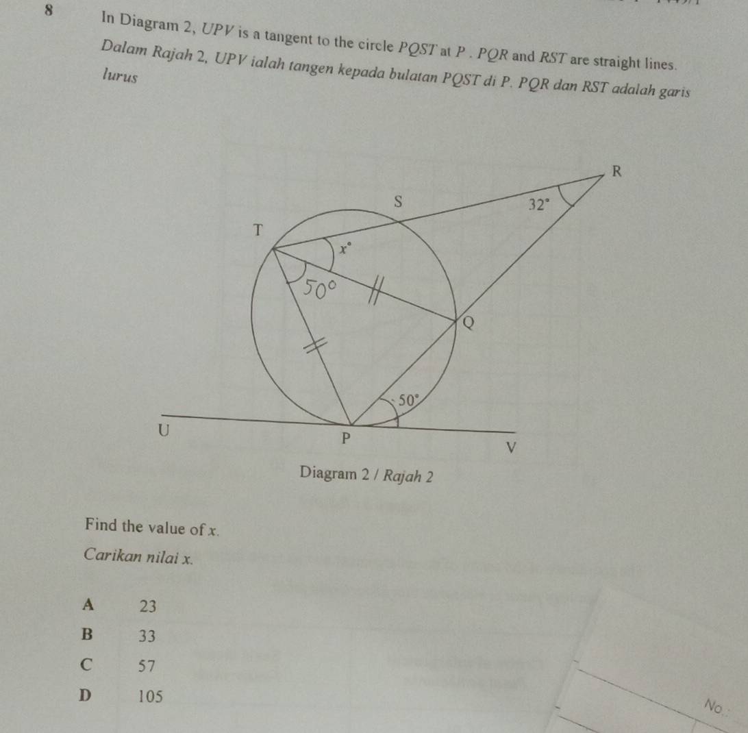 In Diagram 2, UPV is a tangent to the circle PQST at P . PQR and RST are straight lines.
Dalam Rajah 2, UPV ialah tangen kepada bulatan PQST di P. PQR dan RST adalah garis
lurus
Diagram 2 / Rajah 2
Find the value of x.
Carikan nilai x.
A 23
B 33
C 57
D 105
_
No.: