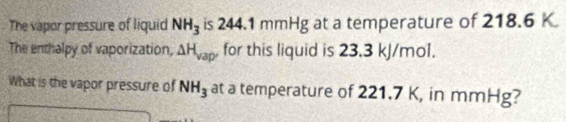 The vapor pressure of liquid NH_3 is 2 44 4.1 mmHg at a temperature of 218.6 K
The enthalpy of vaporization, △ H_vap' for this liquid is 23.3 kJ/mol. 
What is the vapor pressure of NH_3 at a temperature of 221.7 K, in mmHg?