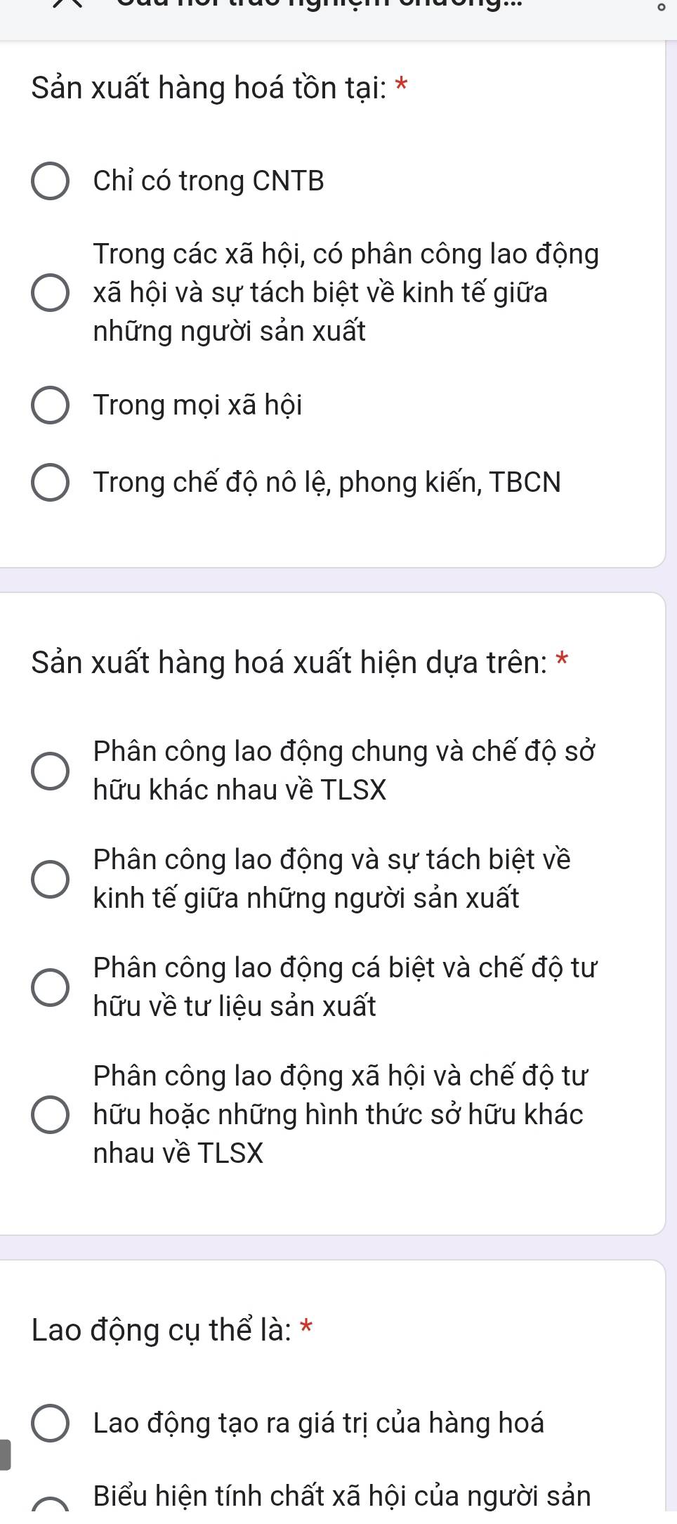 Sản xuất hàng hoá tồn tại: *
Chỉ có trong CNTB
Trong các xã hội, có phân công lao động
xã hội và sự tách biệt về kinh tế giữa
những người sản xuất
Trong mọi xã hội
Trong chế độ nô lệ, phong kiến, TBCN
Sản xuất hàng hoá xuất hiện dựa trên: *
Phân công lao động chung và chế độ sở
hữu khác nhau về TLSX
Phân công lao động và sự tách biệt về
kinh tế giữa những người sản xuất
Phân công lao động cá biệt và chế độ tư
hữu về tư liệu sản xuất
Phân công lao động xã hội và chế độ tư
hữu hoặc những hình thức sở hữu khác
nhau về TLSX
Lao động cụ thể là: *
Lao động tạo ra giá trị của hàng hoá
Biểu hiện tính chất xã hội của người sản