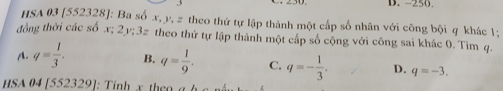 -250.
HSA 03 [552328]: Ba số x, y, z theo thứ tự lập thành một cấp số nhân với công bội q khác 1;
đồng thời các số x; 2y; 3z theo thứ tự lập thành một cấp số cộng với công sai khác 0. Tìm q.
A. q= 1/3 .
B. q= 1/9 .
C. q=- 1/3 .
D. q=-3. 
hSA 04 [552329]. : Tính x t