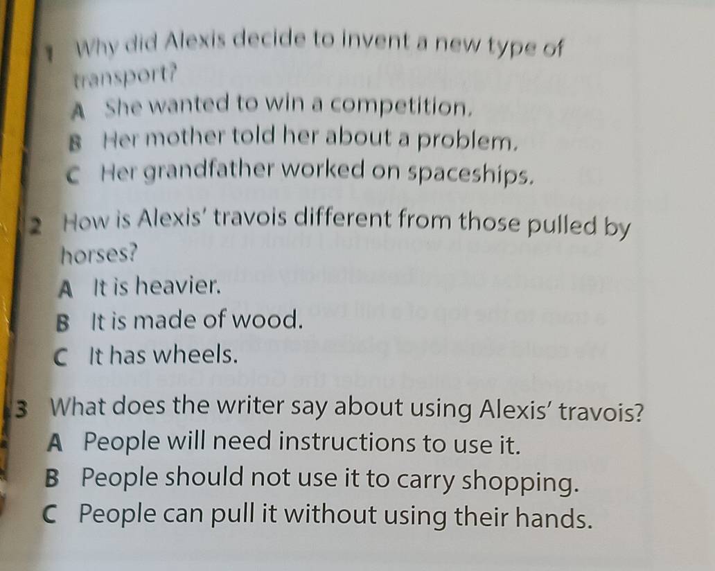 Why did Alexis decide to invent a new type of
transport?
A She wanted to win a competition.
B Her mother told her about a problem.
C Her grandfather worked on spaceships.
2 How is Alexis’ travois different from those pulled by
horses?
A It is heavier.
B It is made of wood.
C It has wheels.
3 What does the writer say about using Alexis' travois?
A People will need instructions to use it.
B People should not use it to carry shopping.
C People can pull it without using their hands.