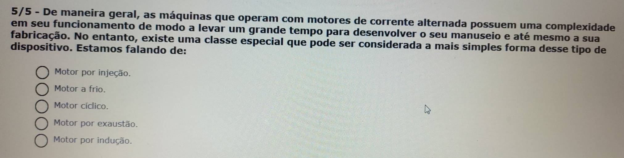 5/5 - De maneira geral, as máquinas que operam com motores de corrente alternada possuem uma complexidade
em seu funcionamento de modo a levar um grande tempo para desenvolver o seu manuseio e até mesmo a sua
fabricação. No entanto, existe uma classe especial que pode ser considerada a mais simples forma desse tipo de
dispositivo. Estamos falando de:
Motor por injeção.
Motor a frio.
Motor cíclico.
Motor por exaustão.
Motor por indução.