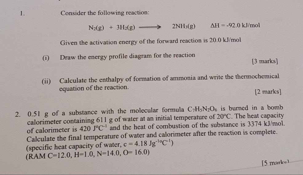 Consider the following reaction:
N_2(g)+3H_2(g)to 2NH_3(g) △ H=-92.0 kJ/mol
Given the activation energy of the forward reaction is 20.0 kJ/mol
(i) Draw the energy profile diagram for the reaction 
[3 marks] 
(ii) Calculate the enthalpy of formation of ammonia and write the thermochemical 
equation of the reaction. 
[2 marks] 
2. 0.51 g of a substance with the molecular formula C_7H_5N_2O_6 is burned in a bomb 
calorimeter containing 611 g of water at an initial temperature of 20°C. The heat capacity 
of calorimeter is 420J°C^(-1) and the heat of combustion of the substance is 3374 kJ/mol. 
Calculate the final temperature of water and calorimeter after the reaction is complete. 
(specific heat capacity of water, c=4.18Jg^(-10)C^(-1))
(RAM C=12.0, H=1.0,N=14.0,O=16.0)
[5 marke]