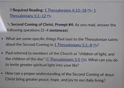 Required Reading: 1 Thessalonians 4:13-18 □; 1 
Thessalonians 5:1-12
Second Coming of Christ, Prompt #4: As you read, answer the 
following questions (3-4 sentences): 
What are some specific things Paul says to the Thessalonian saints 
about the Second Coming in 1 Thessalonians 5:1-8
Paul referred to members of the Church as "children of light, and 
the children of the day" (1 Thessalonians 5:5to ). What can you do 
to invite greater spiritual light into your life? 
How can a proper understanding of the Second Coming of Jesus 
Christ bring greater peace, hope, and joy to our daily living?