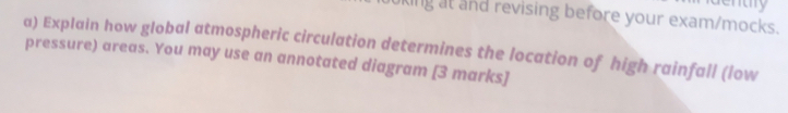 king at and revising before your exam/mocks. 
a) Explain how global atmospheric circulation determines the location of high rainfall (low 
pressure) areas. You may use an annotated diagram [3 marks]