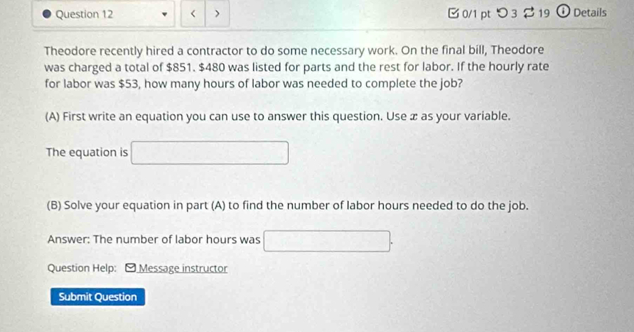 < > B 0/1 pt つ 3 $ 19 ① Details 
Theodore recently hired a contractor to do some necessary work. On the final bill, Theodore 
was charged a total of $851. $480 was listed for parts and the rest for labor. If the hourly rate 
for labor was $53, how many hours of labor was needed to complete the job? 
(A) First write an equation you can use to answer this question. Use æ as your variable. 
The equation is □ □ 
(B) Solve your equation in part (A) to find the number of labor hours needed to do the job. 
Answer: The number of labor hours was 100000| □ 
Question Help: - Message instructor 
Submit Question