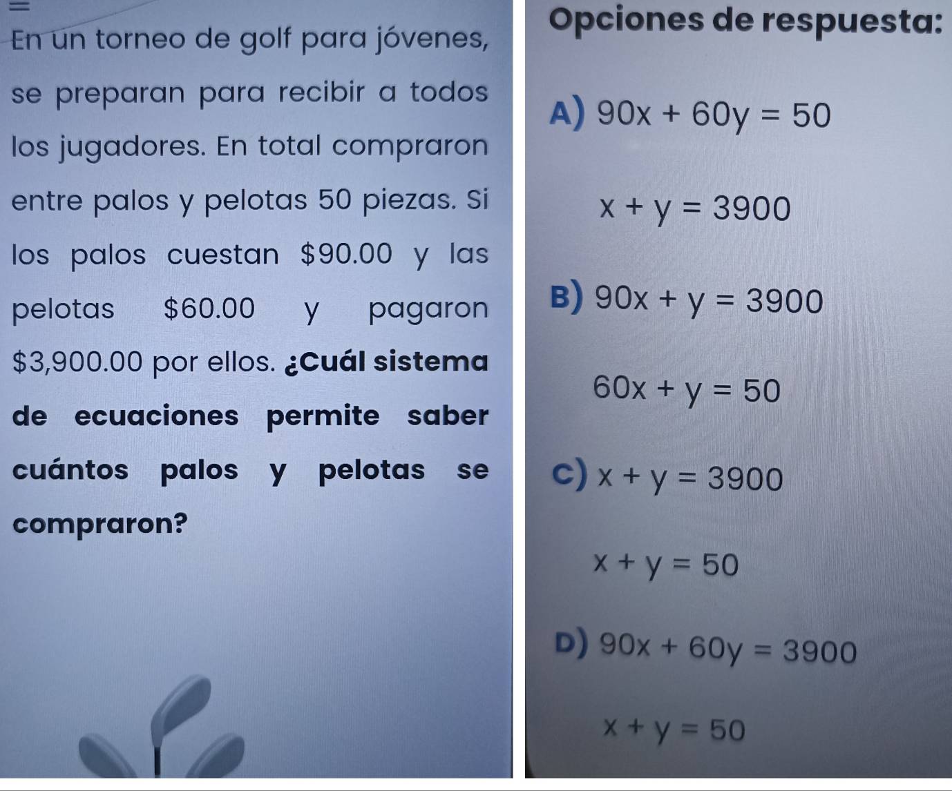 =
En un torneo de golf para jóvenes,
Opciones de respuesta:
se preparan para recibir a todos
A) 90x+60y=50
los jugadores. En total compraron
entre palos y pelotas 50 piezas. Si
x+y=3900
los palos cuestan $90.00 y las
pelotas $60.00 y pagaron
B) 90x+y=3900
$3,900.00 por ellos. ¿Cuál sistema
60x+y=50
de ecuaciones permite saber
cuántos palos y pelotas se c) x+y=3900
compraron?
x+y=50
D) 90x+60y=3900
x+y=50