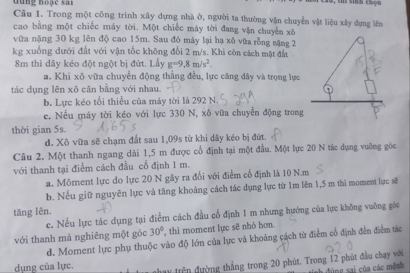 đung hoạc sai
lu, thí sinh chọn
Câu 1. Trong một công trình xây dựng nhà ở, người ta thường vận chuyển vật liệu xây dựng lên
cao bằng một chiếc máy tời. Một chiếc máy tời đang vận chuyển xô
vữa nặng 30 kg lên độ cao 15m. Sau đó máy lại hạ xô vữa rỗng nặng 2
kg xuống dưới đất với vận tốc không đổi 2 m/s. Khi còn cách mặt đất
8m thì dây kéo đột ngột bị đứt. Lấy g=9,8m/s^2.
a. Khi xô vữa chuyển động thẳng đều, lực căng dây và trọng lực
tác dụng lên xô cân bằng với nhau.
b. Lực kéo tối thiều của máy tời là 292 N.
c. Nếu máy tời kéo với lực 330 N, xô vữa chuyển động trong
thời gian 5s.
d. Xô vữa sẽ chạm đất sau 1,09s từ khi dây kéo bị đứt.
Câu 2. Một thanh ngang dài 1,5 m được cố định tại một đầu. Một lực 20 N tác dụng vuông góc
với thanh tại điểm cách đầu cố định 1 m.
a. Môment lực do lực 20 N gây ra đối với điểm cố định là 10 N.m
b. Nếu giữ nguyên lực và tăng khoảng cách tác dụng lực từ 1m lên 1,5 m thì moment lực sẽ
tăng lên.
c. Nếu lực tác dụng tại điểm cách đầu cố định 1 m nhưng hướng của lực không vuông góc
với thanh mà nghiêng một góc 30° , thì moment lực sẽ nhỏ hơn.
d. Moment lực phụ thuộc vào độ lớn của lực và khoảng cách từ điểm cố định đến điểm tác
dụng của lực.
nhay trên đường thẳng trong 20 phút. Trong 12 phút đầu chạy với
tính đúng sai của các mệnh