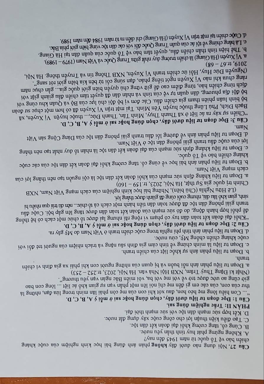 Nội dụng nào dưới đây không phản ánh đúng bài học kinh nghiệm của cuộc kháng
chiến bảo vệ Tổ quốc từ năm 1945 đến nay?
A. Không ngừng phát huy tịnh thần yêu nước.
B. Cùng cố, tăng cường khối đại đoàn kết dân tộc.
C. Tạo điều kiện thuận lợi cho công cuộc xây dựng đất nước.
D. Kết hợp sức mạnh dân tộc với sức mạnh thời đại.
PHÀN II: Trắc nghiệm đúng sai.
Câu 1: Đọc đoạn tư liệu dưới đây, chọn đúng hoặc sai ở mỗi ý A, B, C, D.
*... Con hiều lòng mẹ héo hon, đau xót khi con của mẹ còn phải lăn minh trong lửa đạn, những lá
thư của con, của các em gi đến mẹ chị nói lên một phần vạn sự gian khổ ác liệt ... lòng con bao
giờ cũng ao ước được trở về với mẹ với ba, vòi miễn Bắc ngàn vạn yêu thương”.
(Nhật kí Đặng Thuỳ Trâm, NXB Hội Nhà văn. Hà Nội, 2 2023 tr.252-253)
a. Đoạn tư liệu phản ảnh nỗi buồn và bị quan của những người con khi phải xa gia đình vì chiến
tranh.
b. Đoạn tư liệu phản ánh sự khốc liệt của chiến tranh.
c. Đoạn tư liệu là minh chứng về tinh cảm gia đình sâu nặng và trách nhiệm của người trẻ đối với
cuộc kháng chiến chống Mỹ, cứu nước.
d. Đoạn tư liệu phản ánh tính phi nghĩa trong cuộc chiến tranh ở Việt Nam do Mỹ gây ra.
Câu 2: Đọc đoạn tư liệu dưới đây, chọn đúng hoặc sai ở mỗi ý A, B, C, D.
*Khối đại đoàn kết toàn dân tuy có phạm vi rộng rãi nhưng lại được tổ chức một cách có hệ thống
để phối hợp hành động, do đó sức mạnh của đoàn kết toàn dân được tăng lên gấp bội. Cuộc đấu
tranh giải phóng dân tộc đã được toàn dân tiến hành một cách cả tổ chức... nên dù trải qua nhiều hi
sinh, gian khổ lâu dài, nhưng cuối cùng đã giành được thắng lợi.
(Lê Hữu Nghĩa (Chủ biên), Những bài học kinh nghiệm của cách mạng Việt Nam, NXB
Chính trị quốc gia Sự thật, Hà Nội, 2023, tr. 159-160
a. Đoạn tư liệu khẳng định sức mạnh của khối đoàn kết dân tộc là cội nguồn tạo nên thắng lợi của
cách mạng Việt Nam.
b. Đoạn tư liệu phản ánh bài học về củng cố. tăng cường khối đại đoàn kết dân tộc của các cuộc
kháng chiến bảo vệ Tổ quốc.
c. Đoạn tư liệu khẳng định sức mạnh của đại đoàn kết dân tộc là nhân tố duy nhất tạo nên thắng
lợi của cuộc đấu tranh giải phóng dân tộc ở Việt Nam.
d. Đoạn tư liệu phản ánh về đường lối đấu tranh giải phóng dân tộc của Đảng Cộng sản Việt
Nam.
Câu 3: Đọc đoạn tư liệu dưới đây, chọn đúng hoặc sai ở mỗi ý A, B, C, D.
“Chiến sự xảy ra ác liệt ở xã Thanh Thụy, Minh Tân, Thanh Đức,... thuộc huyện Vị Xuyên, xã
Bạch Đích, Phủ Lũng thuộc huyện Yên Minh. Tại mặt trận Vị Xuyên đã có hơn một chục sư đoàn
bộ binh luân phiên tham gia chiến đấu. Các đơn vị bộ đội chủ lực của Bộ và Quân khu cùng với
độ đội địa phương, dân quân tự vệ của tinh và nhân dân đã quyết tâm chiến đấu giành giật với
dịch từng chiến hào, từng điểm cao để giữ vững chủ quyền biên giới quốc gia... gần chục năm
ràng chưa khi nào Vị Xuyên ngót tiếng pháo, đạn súng cối từ bên kia biên giới rót sang”.
(Nguyễn Đức Huy, Hồi ức chiến tranh Vị Xuyên, NXB Thông tin và Truyền thông. Hà Nội,
2019, tr.67 - 68)
a Vị Xuyên (Hà Giang) là chiến trường duy nhất giữa Trung Quốc và Việt Nam ( 1979-1989
b. Thể hiện tinh thần chiến đấu, quyết tâm bảo vệ Tố quốc của quân dân tại Hà Giang.
c. Là bằng chứng về tội ác của quân Trung Quốc đối với các dân tộc vùng biên giới phía Bắc.
d. Cuộc chiến tại mặt trận Vị Xuyên (Hà Giang) chỉ diễn ra từ năm 1984 đến năm 1989.