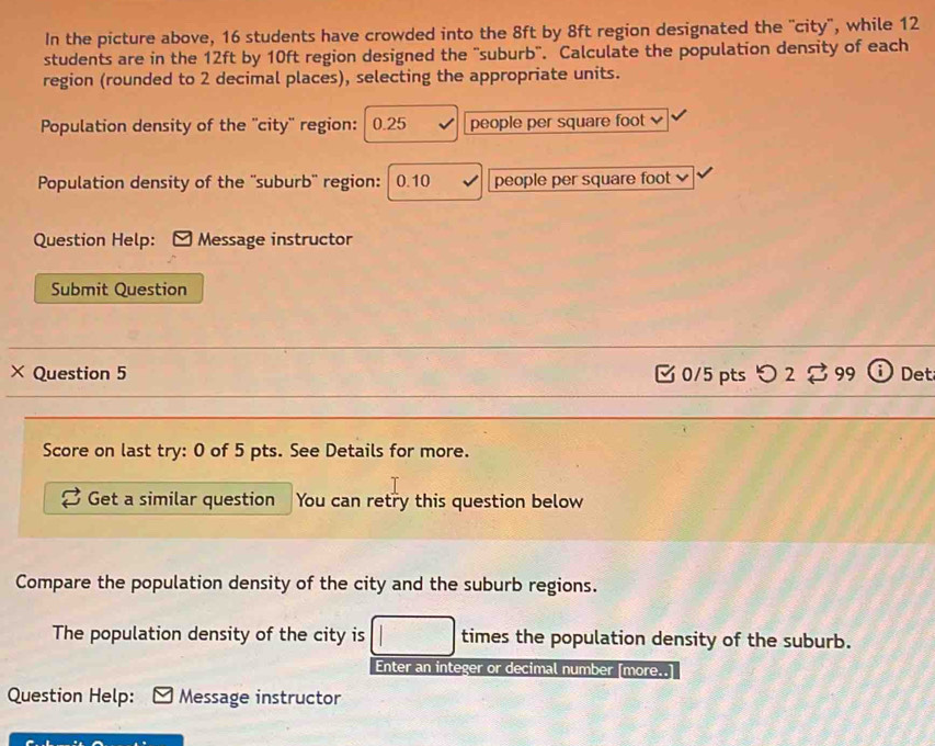 In the picture above, 16 students have crowded into the 8ft by 8ft region designated the 'city", while 12
students are in the 12ft by 10ft region designed the "suburb". Calculate the population density of each 
region (rounded to 2 decimal places), selecting the appropriate units. 
Population density of the ''city'' region: 0.25 people per square foot
Population density of the ''suburb'' region: 0.10 people per square foot
Question Help: Message instructor 
Submit Question 
× Question 5 0/5 pts つ 2 。 99 Det 
Score on last try: 0 of 5 pts. See Details for more. 
Get a similar question You can retry this question below 
Compare the population density of the city and the suburb regions. 
The population density of the city is times the population density of the suburb. 
Enter an integer or decimal number [more..] 
Question Help: Message instructor