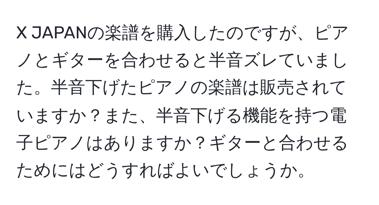 JAPANの楽譜を購入したのですが、ピアノとギターを合わせると半音ズレていました。半音下げたピアノの楽譜は販売されていますか？また、半音下げる機能を持つ電子ピアノはありますか？ギターと合わせるためにはどうすればよいでしょうか。