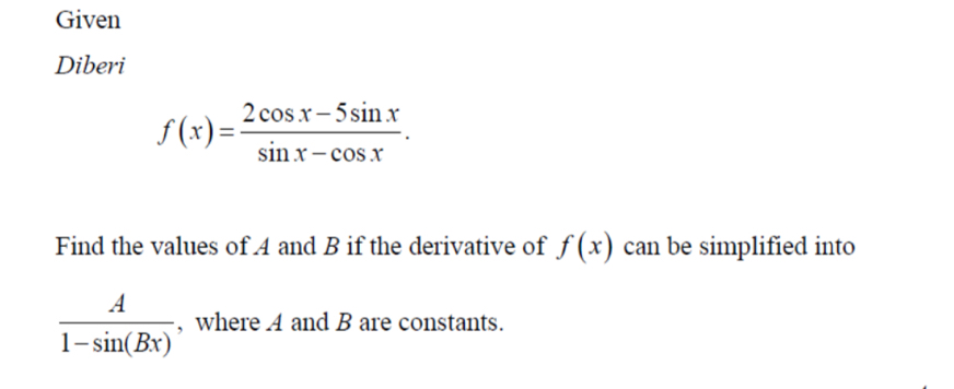 Given
Diberi
f(x)= (2cos x-5sin x)/sin x-cos x . 
Find the values of A and B if the derivative of f(x) can be simplified into
 A/1-sin (Bx)  , where 4 and B are constants.