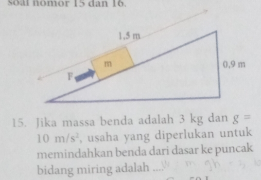 Soal nomor 15 dan 16. 
15. Jika massa benda adalah 3 kg dan g=
10m/s^2 , usaha yang diperlukan untuk 
memindahkan benda dari dasar ke puncak 
bidang miring adalah …