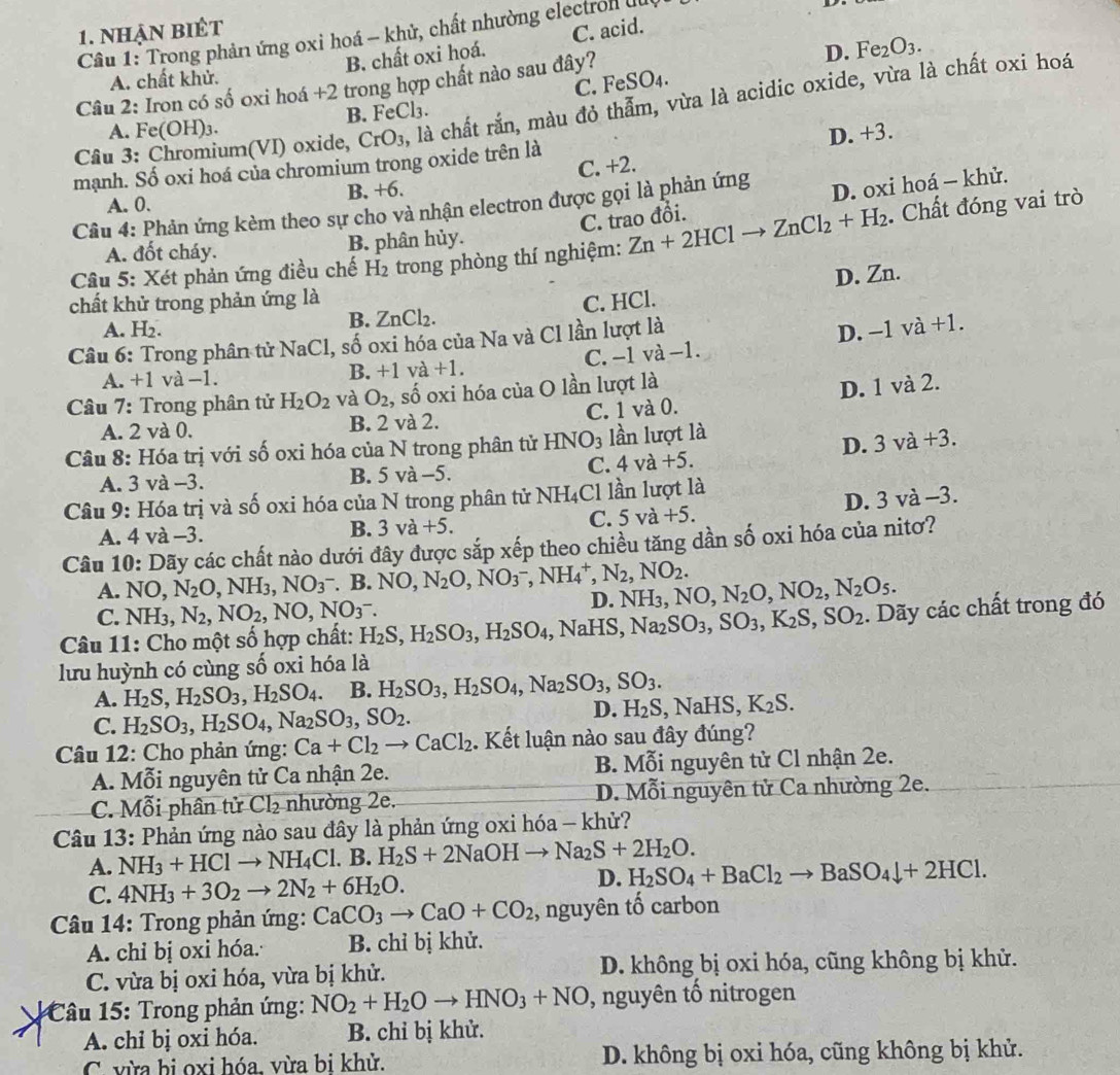 nhạn biêt
Cầâu 1: Trong phản ứng oxi hoá - khử, chất nhường electron lu
B. chất oxi hoá. C. acid.
D. Fe_2O_3.
A. chất khử.
C. FeSO_4.
Câu 2: Iron có số oxi hoá +2 trong hợp chất nào sau đây?
Câu 3: Chromium(VI) oxide, CrO_3 , là chất rắn, màu đỏ thẫm, vừa là acidic oxide, vừa là chất oxi hoá
A. Fe(OH)₃. B. FeCl₃.
D.
mạnh. Số oxi hoá của chromium trong oxide trên là +3
C. +2.
B. +6.
C. trao đồi. D. oxi hoá - khử.
A. 0.
Câu 4: Phản ứng kèm theo sự cho và nhận electron được gọi là phản ứng
Câu 5: Xét phản ứng điều chế H_2 trong phòng thí nghiệm: Zn+2HClto ZnCl_2+H_2. Chất đóng vai trò
A. đốt cháy. B. phân hủy.
chất khử trong phản ứng là
C. HCl. D. Zn.
B. ZnCl_2
A. H₂. D. -1va+1.
Câu 6: Trong phân tử NaCl, số oxi hóa của Na và Cl lần lượt là
C. −1 và−1.
A.+1 và -1 B. +1 và +1.
Câu 7: Trong phân tử H_2O_2 và O_2 :, số oxi hóa của O lần lượt là
D. 1 và 2.
A. 2 và 0. B. 2 và 2. C. 1 và 0.
Câu 8: Hóa trị với số oxi hóa của N trong phân tử I HNO_3 lần lượt là
D. 3va+3.
A. 3 và -3. B. 5 và -5. C. 4va+5.
Câu 9: Hóa trị và số oxi hóa của N trong phân tử NH₄Cl lần lượt là
D. 3va- 3.
A. 4 và -3. B. 3va+5.
C. 5va+5.
Câu 10: Dãy các chất nào dưới đây được sắp xếp theo chiều tăng dần số oxi hóa của nitơ?
A. NO, N_2O,NH_3,NO_3^(-.B.NO,N_2)O,NO_3^(-,NH_4^+,N_2),NO_2. D. NH_3,NO,N_2O,NO_2,N_2O_5.
C. NH3, N_2,NO_2,NO,NO_3^(-.
Câu 11: Cho một số hợp chất: H_2)S,H_2SO_3,H_2SO_4,NaHS,Na_2SO_3,SO_3,K_2S,SO_2.  Dãy các chất trong đó
lưu huỳnh có cùng số oxi hóa là
A. H_2S,H_2SO_3,H_2SO_4. B. H_2SO_3,H_2SO_4,Na_2SO_3,SO_3.
C. H_2SO_3,H_2SO_4,Na_2SO_3,SO_2.
D. H_2S,NaHS,K_2S.
Câu 12: Cho phản ứng: Ca+Cl_2to CaCl_2. Kết luận nào sau đây đúng?
A. Mỗi nguyên tử Ca nhận 2e. B. Mỗi nguyên tử Cl nhận 2e.
C. Mỗi phân tử Cl₂ nhường 2e. D. Mỗi nguyên tử Ca nhường 2e.
Câu 13: Phản ứng nào sau đây là phản ứng oxi hóa - khử?
A. NH_3+HClto NH_4Cl.B. H_2S+2NaOHto Na_2S+2H_2O.
C. 4NH_3+3O_2to 2N_2+6H_2O. D. H_2SO_4+BaCl_2to BaSO_4downarrow +2HCl.
Câu 14: Trong phản ứng: CaCO_3to CaO+CO_2 , nguyên tố carbon
A. chỉ bị oxi hóa. B. chỉ bị khử.
C. vừa bị oxi hóa, vừa bị khử. D. không bị oxi hóa, cũng không bị khử.
* Câu 15: Trong phản ứng: NO_2+H_2Oto HNO_3+NO , nguyên tố nitrogen
A. chỉ bị oxi hóa. B. chỉ bị khử.
C. vừa bị oxi hóa, vừa bi khử. D. không bị oxi hóa, cũng không bị khử.