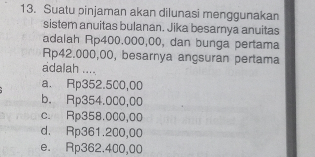 Suatu pinjaman akan dilunasi menggunakan
sistem anuitas bulanan. Jika besarnya anuitas
adalah Rp400.000,00, dan bunga pertama
Rp42.000,00, besarnya angsuran pertama
adalah ....
a. Rp352.500,00
b. Rp354.000,00
c. Rp358.000,00
d. Rp361.200,00
e. Rp362.400,00