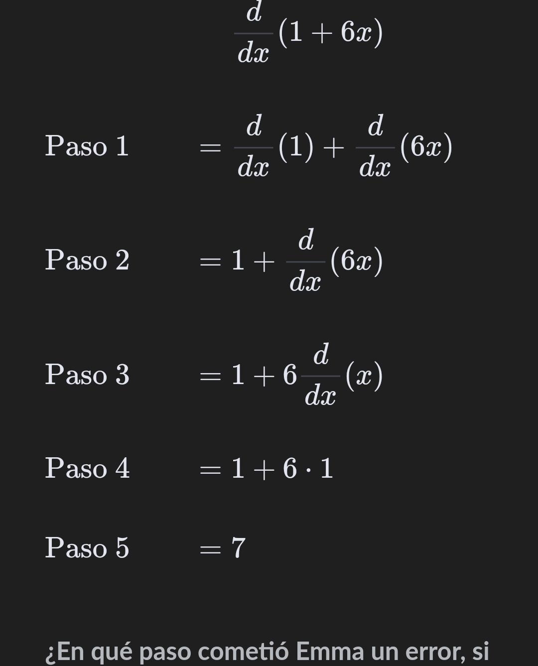  d/dx (1+6x)
Paso 1 = d/dx (1)+ d/dx (6x)
Paso 2 =1+ d/dx (6x)
Paso 3 =1+6 d/dx (x)
Paso 4 =1+6· 1
Paso 5 =7 
¿En qué paso cometió Emma un error, si