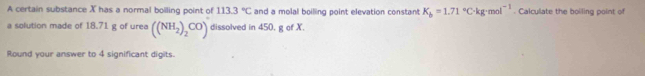 A certain substance X has a normal boiling point of 113.3°C and a molal boilling point elevation constant K_b=1.71°C· kg· mol^(-1). Calculate the boiling point of 
a solution made of 18.71 g of urea ((NH_2)_2CO) dissolved in 450, g of X. 
Round your answer to 4 significant digits.