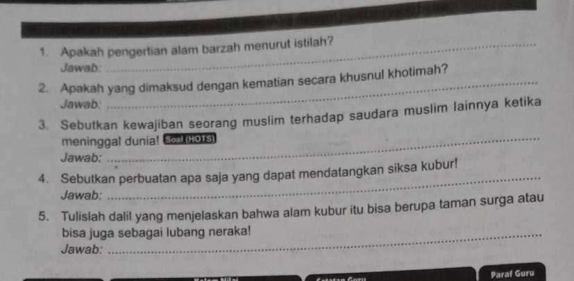 Apakah pengertian alam barzah menurut istilah? 
Jawab: 
2. Apakah yang dimaksud dengan kematian secara khusnul khotimah? 
Jawab: 
_ 
3. Sebutkan kewajiban seorang muslim terhadap saudara muslim lainnya ketika 
meninggal dunia! Sol (Hors) 
Jawab: 
4. Sebutkan perbuatan apa saja yang dapat mendatangkan siksa kubur! 
Jawab: 
_ 
5. Tulislah dalil yang menjelaskan bahwa alam kubur itu bisa berupa taman surga atau 
bisa juga sebagai lubang neraka! 
Jawab: 
Paraf Guru