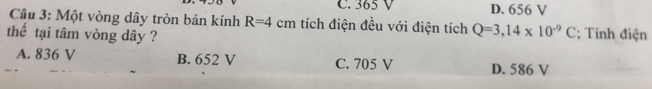 C. 365 V D. 656 V
Câu 3: Một vòng dây tròn bán kính R=4cm tích điện đều với điện tích Q=3,14* 10^(-9)C; Tính điện
thể tại tâm vòng dây ?
A. 836 V B. 652 V C. 705 V D. 586 V