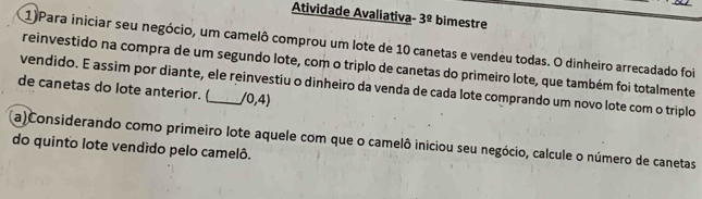 Atividade Avaliativa 3^(_ circ) bimestre 
1)Para iniciar seu negócio, um camelô comprou um lote de 10 canetas e vendeu todas. O dinheiro arrecadado foi 
reinvestido na compra de um segundo lote, com o triplo de canetas do primeiro lote, que também foi totalmente 
vendido. E assim por diante, ele reinvestiu o dinheiro da venda de cada lote comprando um novo lote com o triplo 
de canetas do lote anterior. (_ /0,4)
a)Considerando como primeiro lote aquele com que o camelô iniciou seu negócio, calcule o número de canetas 
do quinto lote vendido pelo camelô.